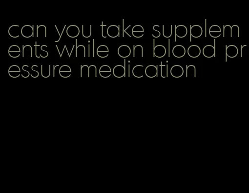 Can You Take Supplements While On Blood Pressure Medication - The Copy Shop